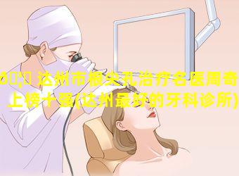 🦟 达州市根尖孔治疗名医周奇涛上榜十强(达州最好的牙科诊所)